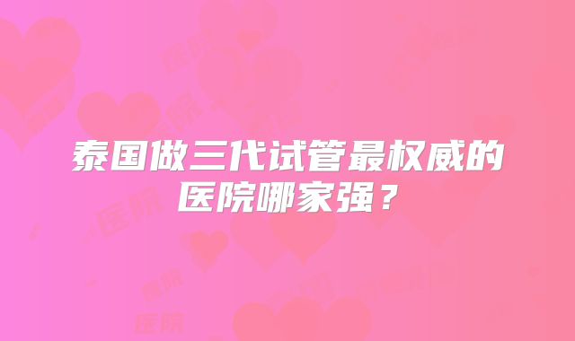 泰国做三代试管最权威的医院哪家强?