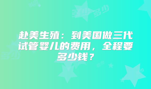 赴美生殖：到美国做三代试管婴儿的费用，全程要多少钱？