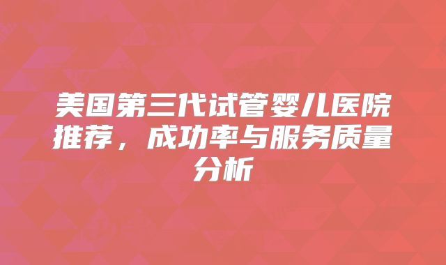 美国第三代试管婴儿医院推荐,成功率与服务质量分析