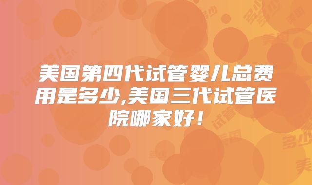 美国第四代试管婴儿总费用是多少,美国三代试管医院哪家好！