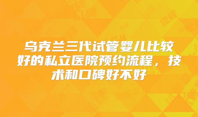 乌克兰三代试管婴儿比较好的私立医院预约流程，技术和口碑好不好