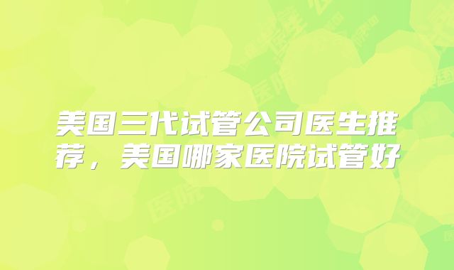 美国三代试管公司医生推荐,美国哪家医院试管好
