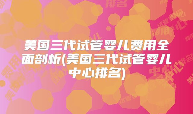美国三代试管婴儿费用全面剖析(美国三代试管婴儿中心排名)
