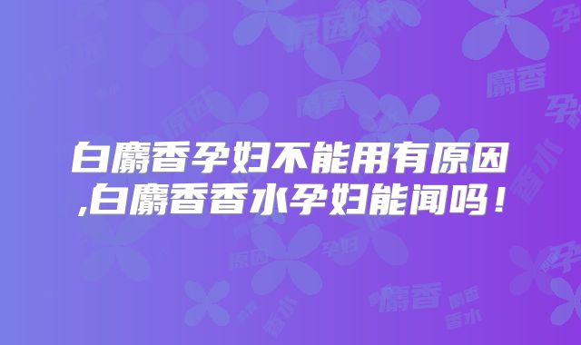 白麝香孕妇不能用有原因,白麝香香水孕妇能闻吗！