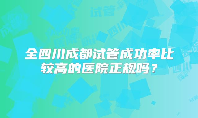 全四川成都试管成功率比较高的医院正规吗？