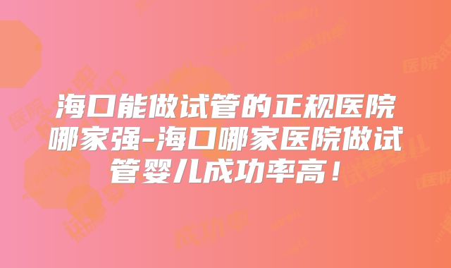海口能做试管的正规医院哪家强-海口哪家医院做试管婴儿成功率高！