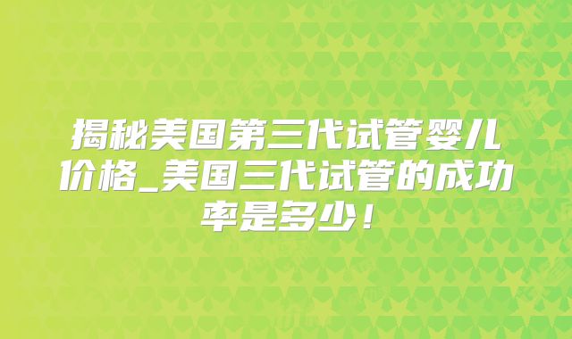 揭秘美国第三代试管婴儿价格_美国三代试管的成功率是多少！