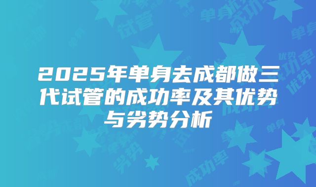 2025年单身去成都做三代试管的成功率及其优势与劣势分析