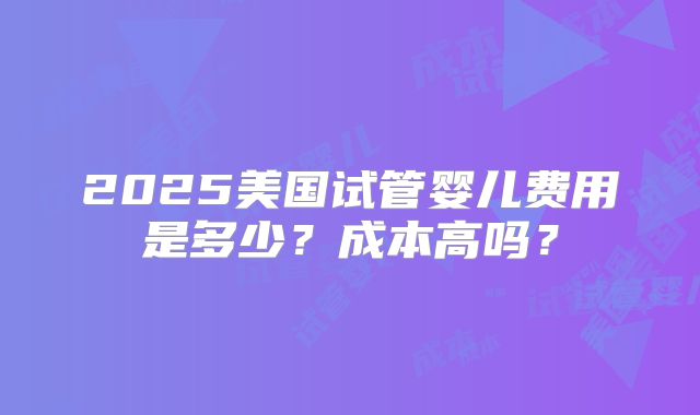 2025美国试管婴儿费用是多少?成本高吗?