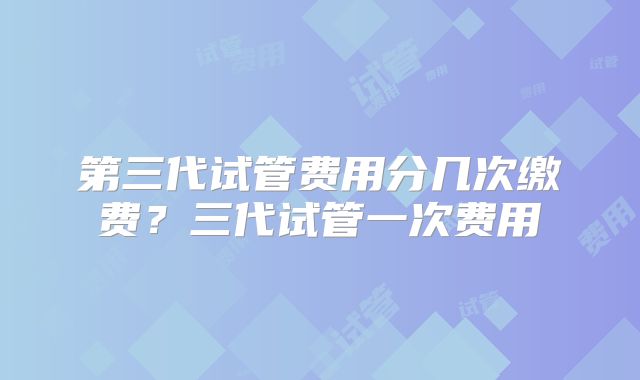 第三代试管费用分几次缴费？三代试管一次费用
