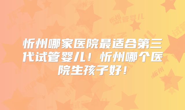 忻州哪家医院最适合第三代试管婴儿！忻州哪个医院生孩子好！