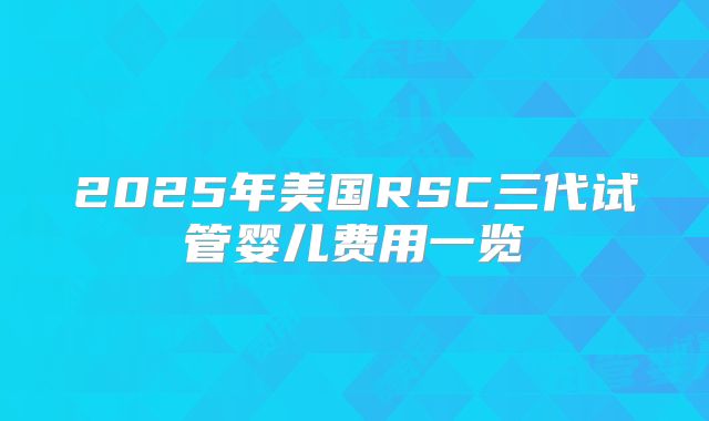 2025年美国RSC三代试管婴儿费用一览