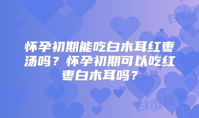 怀孕初期能吃白木耳红枣汤吗？怀孕初期可以吃红枣白木耳吗？