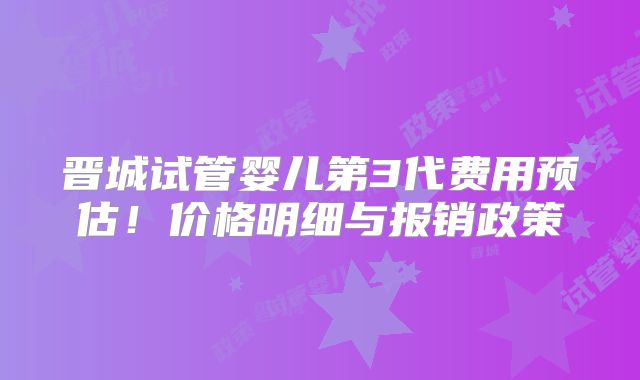 晋城试管婴儿第3代费用预估！价格明细与报销政策