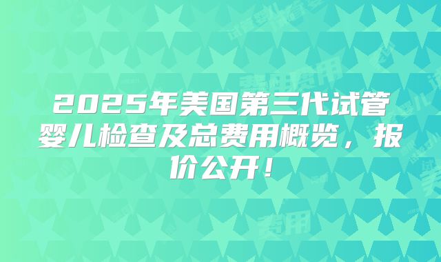 2025年美国第三代试管婴儿检查及总费用概览，报价公开！