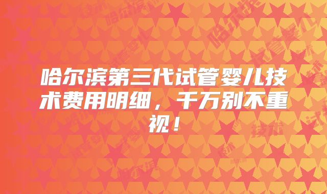 哈尔滨第三代试管婴儿技术费用明细，千万别不重视！