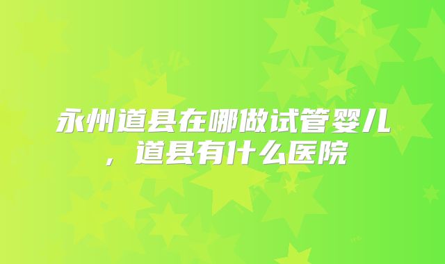 永州道县在哪做试管婴儿，道县有什么医院
