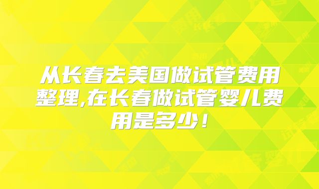 从长春去美国做试管费用整理,在长春做试管婴儿费用是多少!