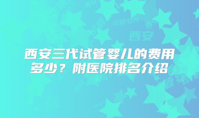 西安三代试管婴儿的费用多少？附医院排名介绍
