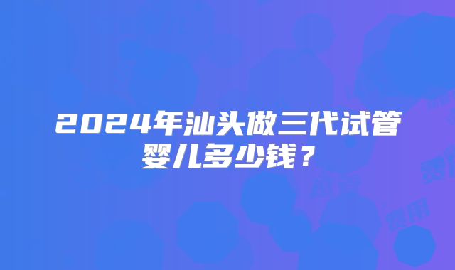 2024年汕头做三代试管婴儿多少钱？