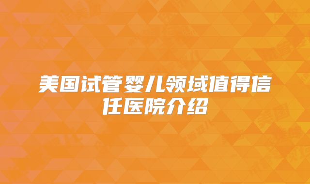 美国试管婴儿领域值得信任医院介绍