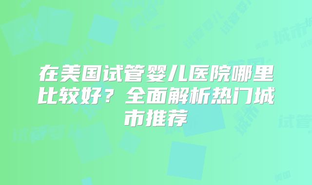 在美国试管婴儿医院哪里比较好?全面解析热门城市推荐