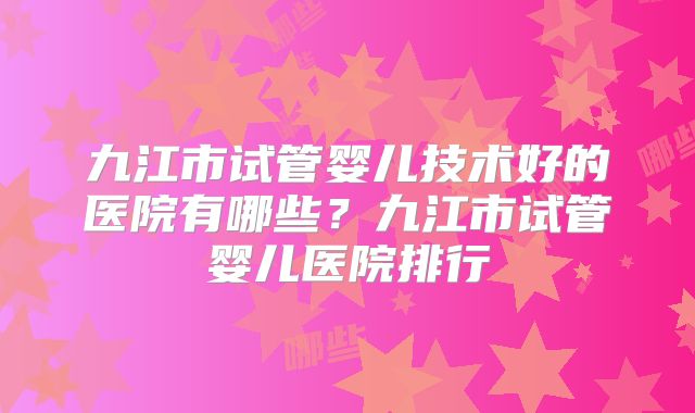 九江市试管婴儿技术好的医院有哪些？九江市试管婴儿医院排行