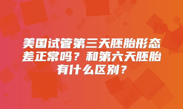 美国试管第三天胚胎形态差正常吗？和第六天胚胎有什么区别？