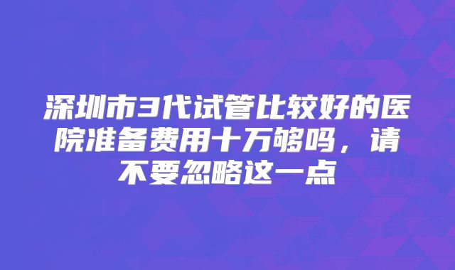 深圳市3代试管比较好的医院准备费用十万够吗,请不要忽略这一点