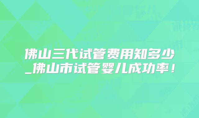 佛山三代试管费用知多少_佛山市试管婴儿成功率！