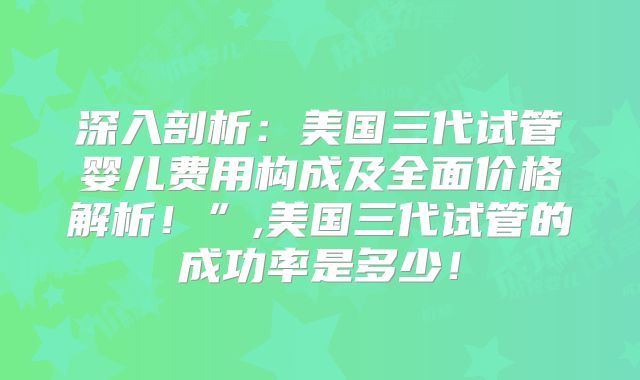 深入剖析：美国三代试管婴儿费用构成及全面价格解析！”,美国三代试管的成功率是多少！