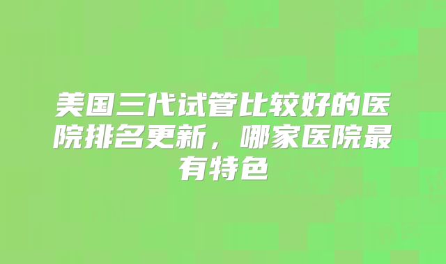 美国三代试管比较好的医院排名更新，哪家医院最有特色