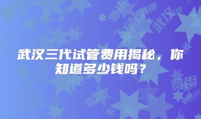 武汉三代试管费用揭秘，你知道多少钱吗？