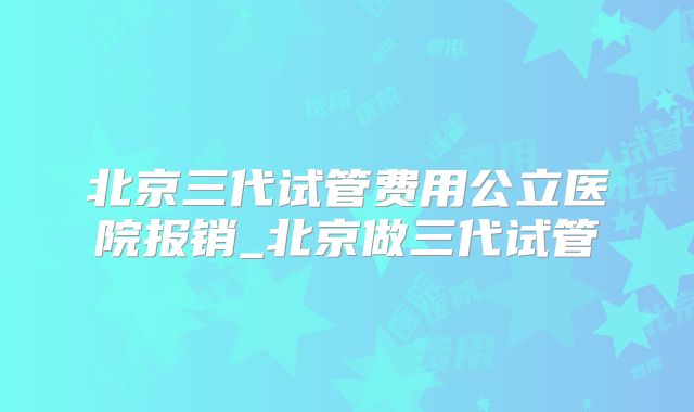 北京三代试管费用公立医院报销_北京做三代试管