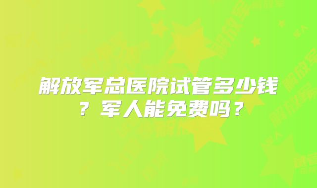 解放军总医院试管多少钱?军人能免费吗?