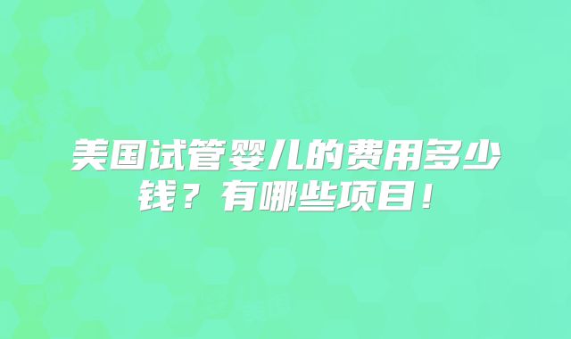 美国试管婴儿的费用多少钱？有哪些项目！