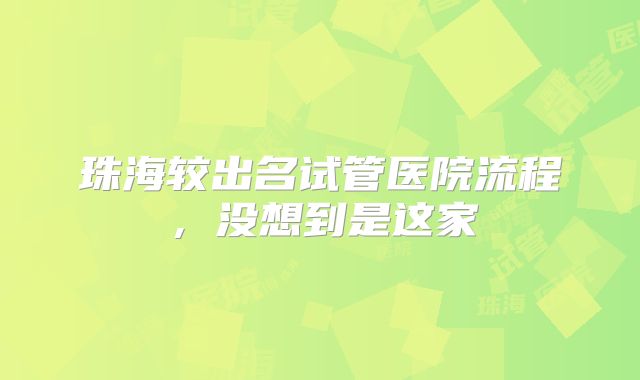 珠海较出名试管医院流程,没想到是这家