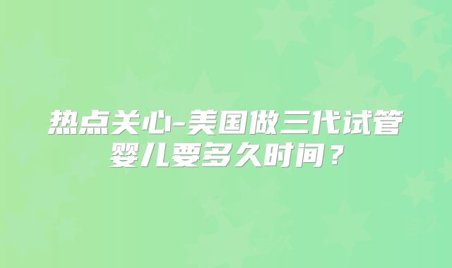热点关心-美国做三代试管婴儿要多久时间？