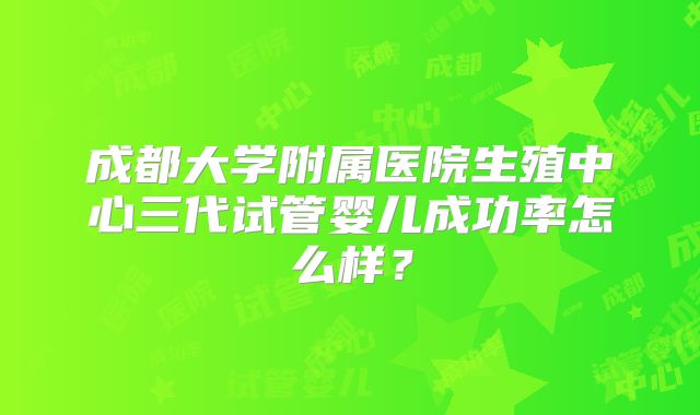 成都大学附属医院生殖中心三代试管婴儿成功率怎么样？