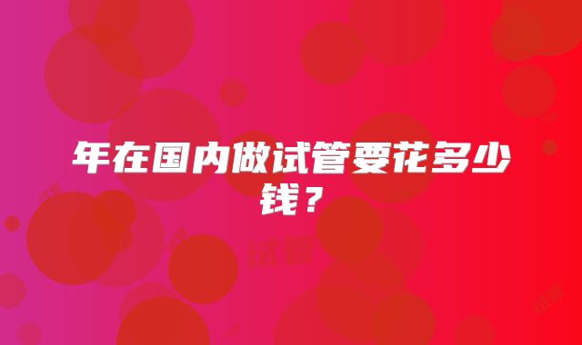 年在国内做试管要花多少钱？