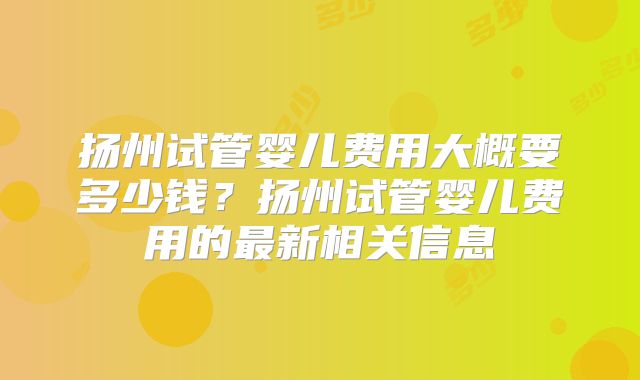 扬州试管婴儿费用大概要多少钱？扬州试管婴儿费用的最新相关信息
