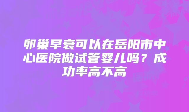卵巢早衰可以在岳阳市中心医院做试管婴儿吗?成功率高不高