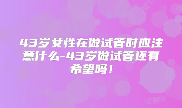 43岁女性在做试管时应注意什么-43岁做试管还有希望吗!