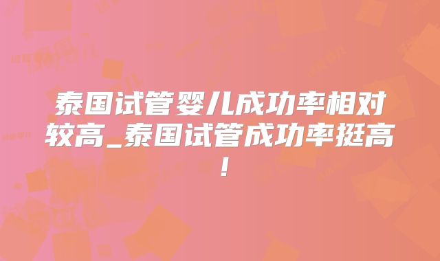 泰国试管婴儿成功率相对较高_泰国试管成功率挺高！
