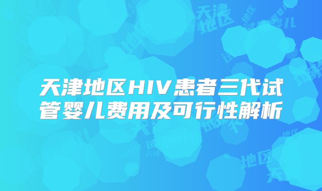 天津地区HIV患者三代试管婴儿费用及可行性解析