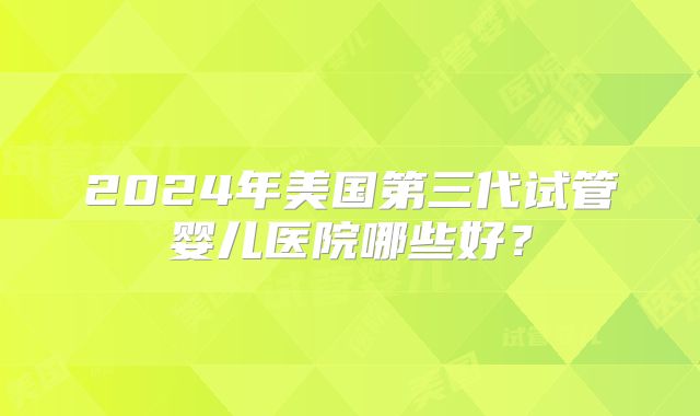 2024年美国第三代试管婴儿医院哪些好?