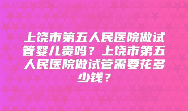上饶市第五人民医院做试管婴儿贵吗？上饶市第五人民医院做试管需要花多少钱？