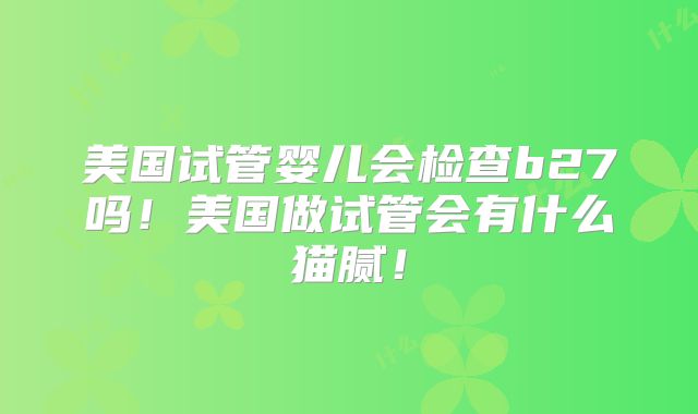 美国试管婴儿会检查b27吗！美国做试管会有什么猫腻！