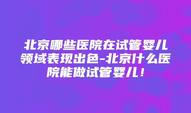 北京哪些医院在试管婴儿领域表现出色-北京什么医院能做试管婴儿！