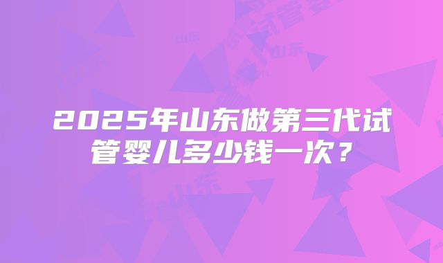 2025年山东做第三代试管婴儿多少钱一次？